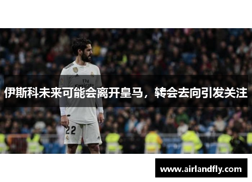 伊斯科未来可能会离开皇马，转会去向引发关注