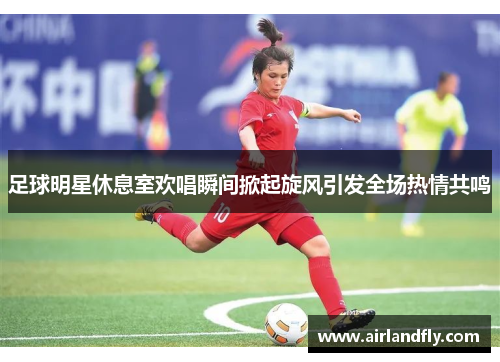 足球明星休息室欢唱瞬间掀起旋风引发全场热情共鸣