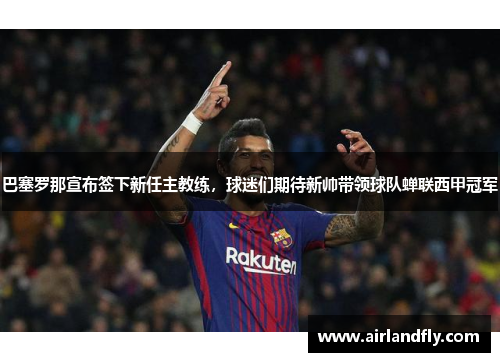 巴塞罗那宣布签下新任主教练，球迷们期待新帅带领球队蝉联西甲冠军