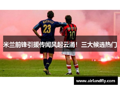 米兰前锋引援传闻风起云涌！三大候选热门