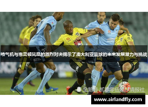 喷气机与惠灵顿凤凰的激烈对决揭示了澳大利亚篮球的未来发展潜力与挑战