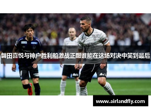 磐田喜悦与神户胜利船激战正酣谁能在这场对决中笑到最后