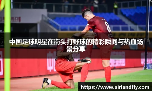 中国足球明星在街头打野球的精彩瞬间与热血场景分享