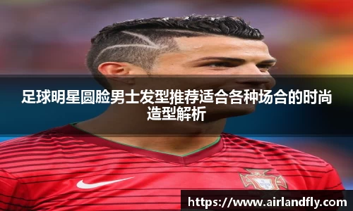 足球明星圆脸男士发型推荐适合各种场合的时尚造型解析