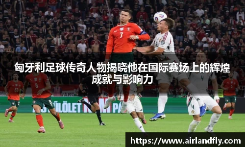 匈牙利足球传奇人物揭晓他在国际赛场上的辉煌成就与影响力